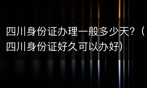 四川身份证办理一般多少天?（四川身份证好久可以办好）