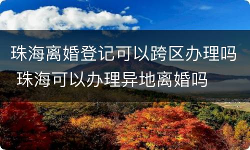 珠海离婚登记可以跨区办理吗 珠海可以办理异地离婚吗