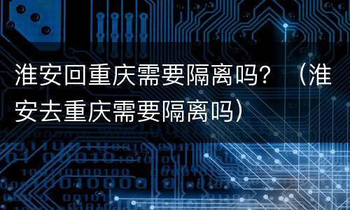 淮安回重庆需要隔离吗？（淮安去重庆需要隔离吗）
