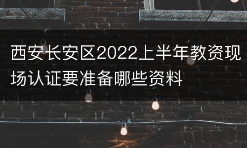 西安长安区2022上半年教资现场认证要准备哪些资料