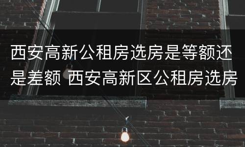 西安高新公租房选房是等额还是差额 西安高新区公租房选房通知