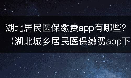 湖北居民医保缴费app有哪些？（湖北城乡居民医保缴费app下载）