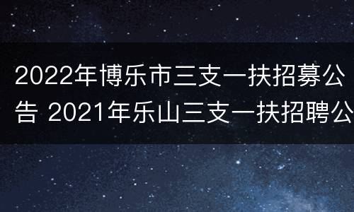 2022年博乐市三支一扶招募公告 2021年乐山三支一扶招聘公告