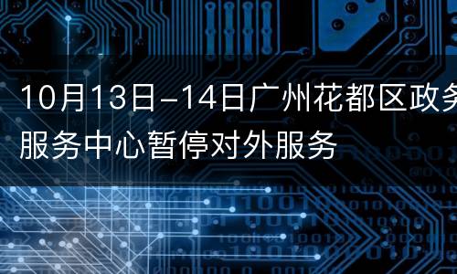 10月13日-14日广州花都区政务服务中心暂停对外服务