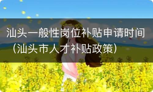 汕头一般性岗位补贴申请时间（汕头市人才补贴政策）