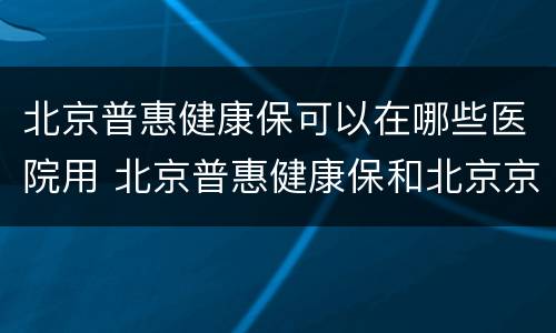 北京普惠健康保可以在哪些医院用 北京普惠健康保和北京京惠保