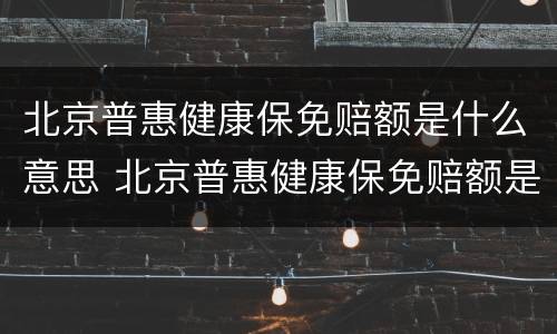 北京普惠健康保免赔额是什么意思 北京普惠健康保免赔额是多少