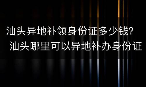 汕头异地补领身份证多少钱？ 汕头哪里可以异地补办身份证