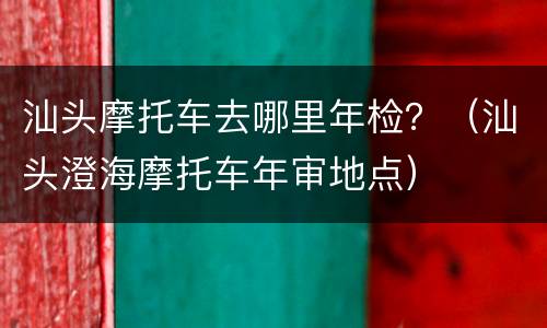 汕头摩托车去哪里年检？（汕头澄海摩托车年审地点）