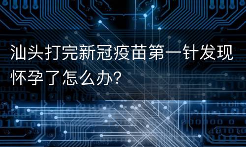 汕头打完新冠疫苗第一针发现怀孕了怎么办？