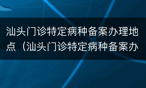 汕头门诊特定病种备案办理地点（汕头门诊特定病种备案办理地点电话）