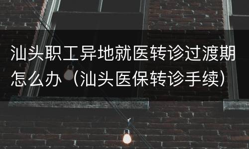 汕头职工异地就医转诊过渡期怎么办（汕头医保转诊手续）