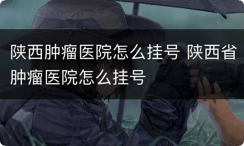陕西肿瘤医院怎么挂号 陕西省肿瘤医院怎么挂号