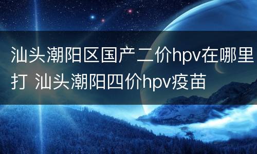 汕头潮阳区国产二价hpv在哪里打 汕头潮阳四价hpv疫苗