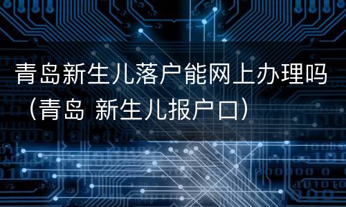 青岛新生儿落户能网上办理吗（青岛 新生儿报户口）