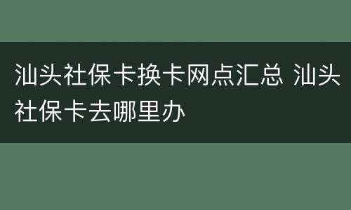 汕头社保卡换卡网点汇总 汕头社保卡去哪里办