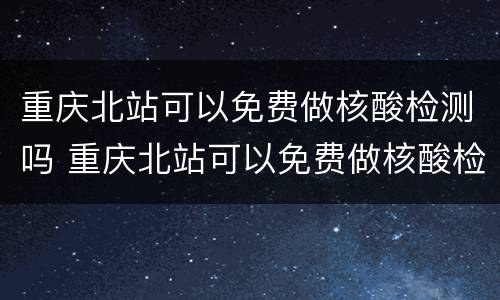 重庆北站可以免费做核酸检测吗 重庆北站可以免费做核酸检测吗今天