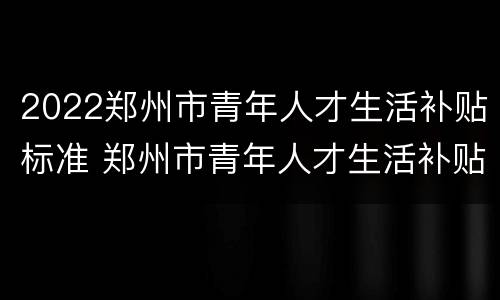 2022郑州市青年人才生活补贴标准 郑州市青年人才生活补贴政策
