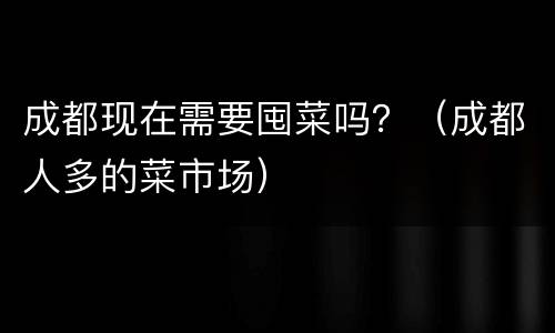 成都现在需要囤菜吗？（成都人多的菜市场）