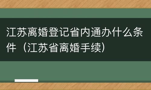 江苏离婚登记省内通办什么条件（江苏省离婚手续）