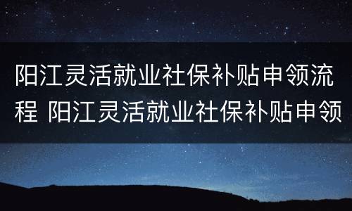 阳江灵活就业社保补贴申领流程 阳江灵活就业社保补贴申领流程图