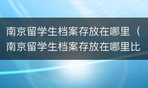 南京留学生档案存放在哪里（南京留学生档案存放在哪里比较好）