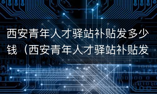 西安青年人才驿站补贴发多少钱（西安青年人才驿站补贴发多少钱一个月）