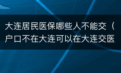 大连居民医保哪些人不能交（户口不在大连可以在大连交医保吗）