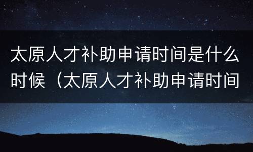 太原人才补助申请时间是什么时候（太原人才补助申请时间是什么时候结束）