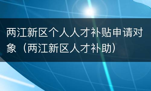 两江新区个人人才补贴申请对象（两江新区人才补助）