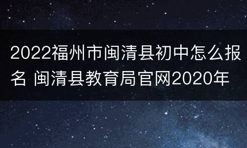 2022福州市闽清县初中怎么报名 闽清县教育局官网2020年