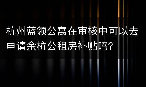 杭州蓝领公寓在审核中可以去申请余杭公租房补贴吗？