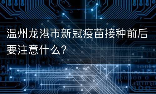温州龙港市新冠疫苗接种前后要注意什么?