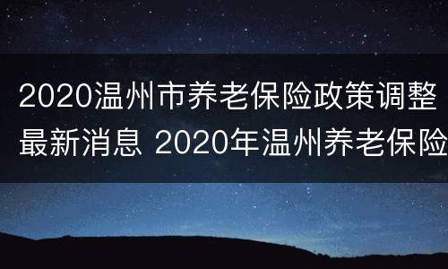 2020温州市养老保险政策调整最新消息 2020年温州养老保险缴费标准