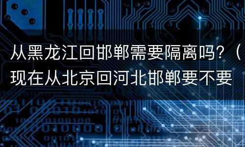 从黑龙江回邯郸需要隔离吗?（现在从北京回河北邯郸要不要隔离）