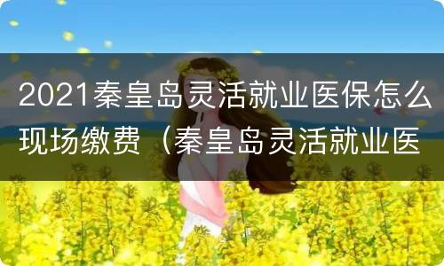 2021秦皇岛灵活就业医保怎么现场缴费（秦皇岛灵活就业医疗缴费）