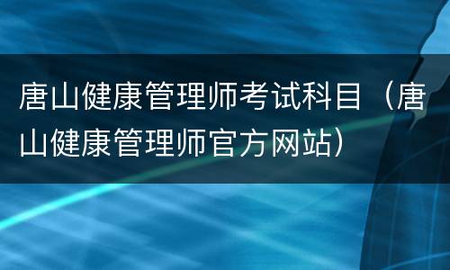 唐山健康管理师考试科目（唐山健康管理师官方网站）