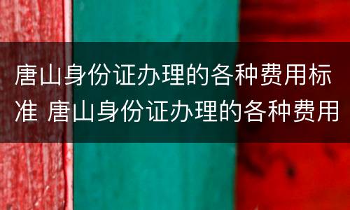 唐山身份证办理的各种费用标准 唐山身份证办理的各种费用标准是什么