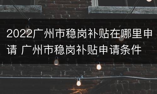 2022广州市稳岗补贴在哪里申请 广州市稳岗补贴申请条件