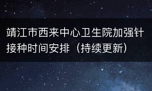 靖江市西来中心卫生院加强针接种时间安排（持续更新）