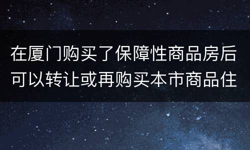 在厦门购买了保障性商品房后可以转让或再购买本市商品住房吗？