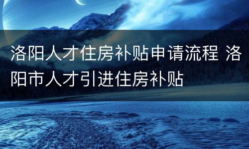 洛阳人才住房补贴申请流程 洛阳市人才引进住房补贴