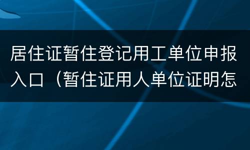 居住证暂住登记用工单位申报入口（暂住证用人单位证明怎么写）