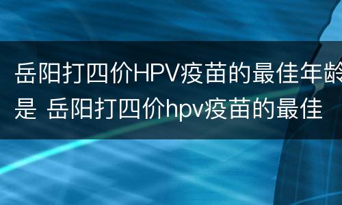 岳阳打四价HPV疫苗的最佳年龄是 岳阳打四价hpv疫苗的最佳年龄是多少岁
