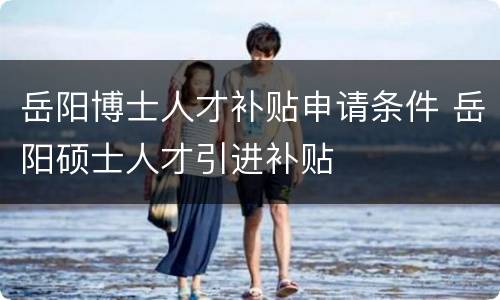 岳阳博士人才补贴申请条件 岳阳硕士人才引进补贴
