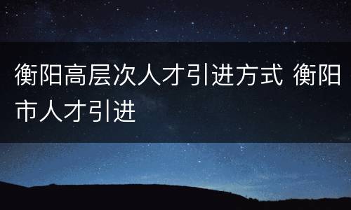 衡阳高层次人才引进方式 衡阳市人才引进