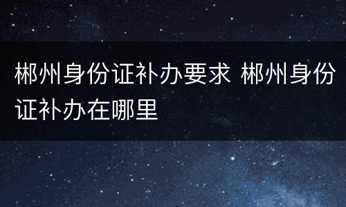 郴州身份证补办要求 郴州身份证补办在哪里