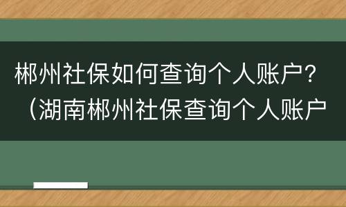 郴州社保如何查询个人账户？（湖南郴州社保查询个人账户）