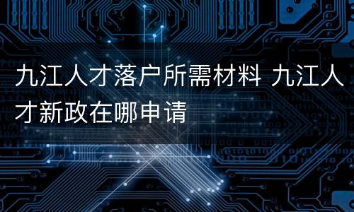 九江人才落户所需材料 九江人才新政在哪申请