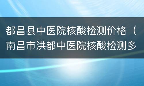 都昌县中医院核酸检测价格（南昌市洪都中医院核酸检测多少钱）